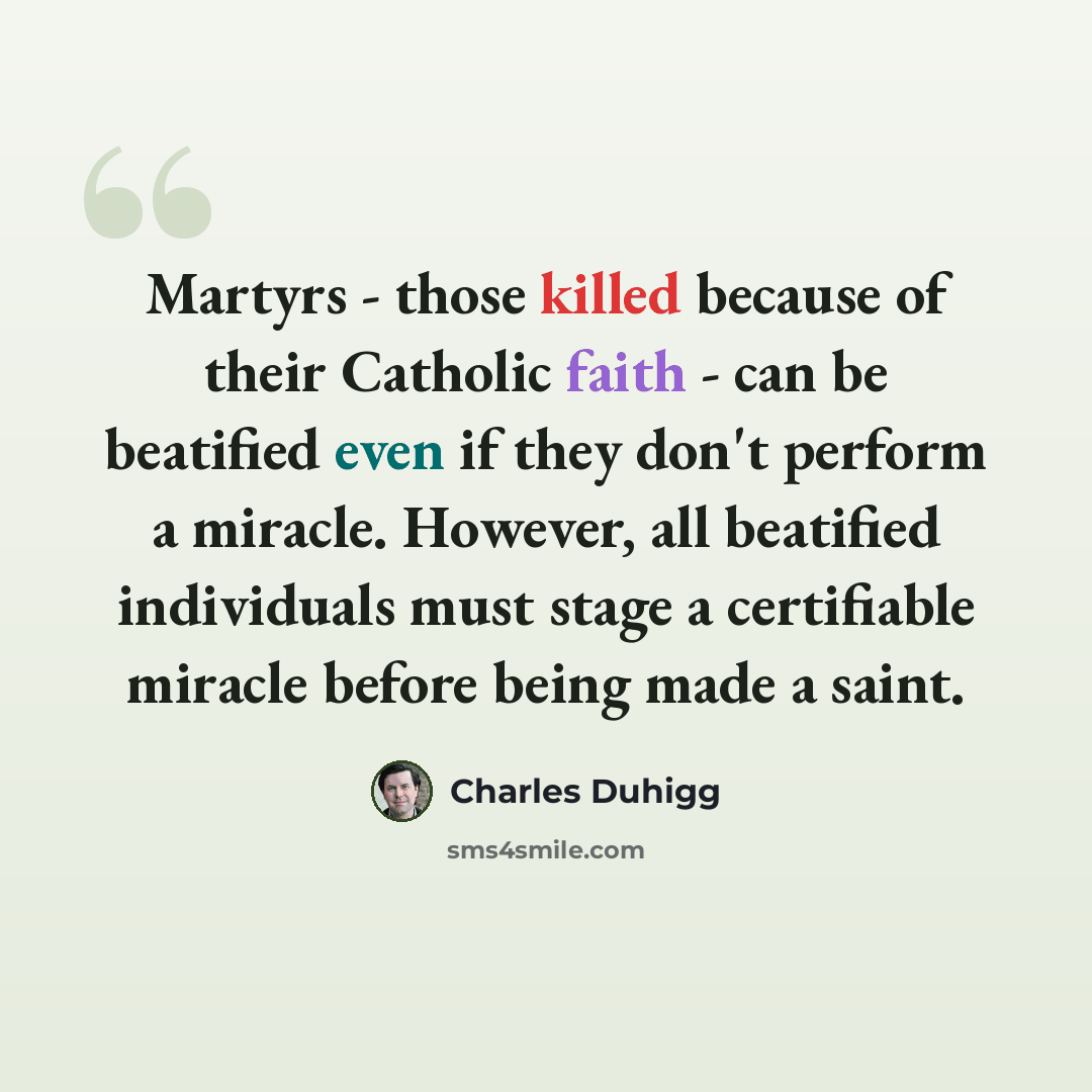 “Martyrs - those killed because of their Catholic faith - can be beatified even if they don't perform a miracle. However, all beatified individuals must stage a certifiable miracle before being made a saint.” quote by Charles Duhigg