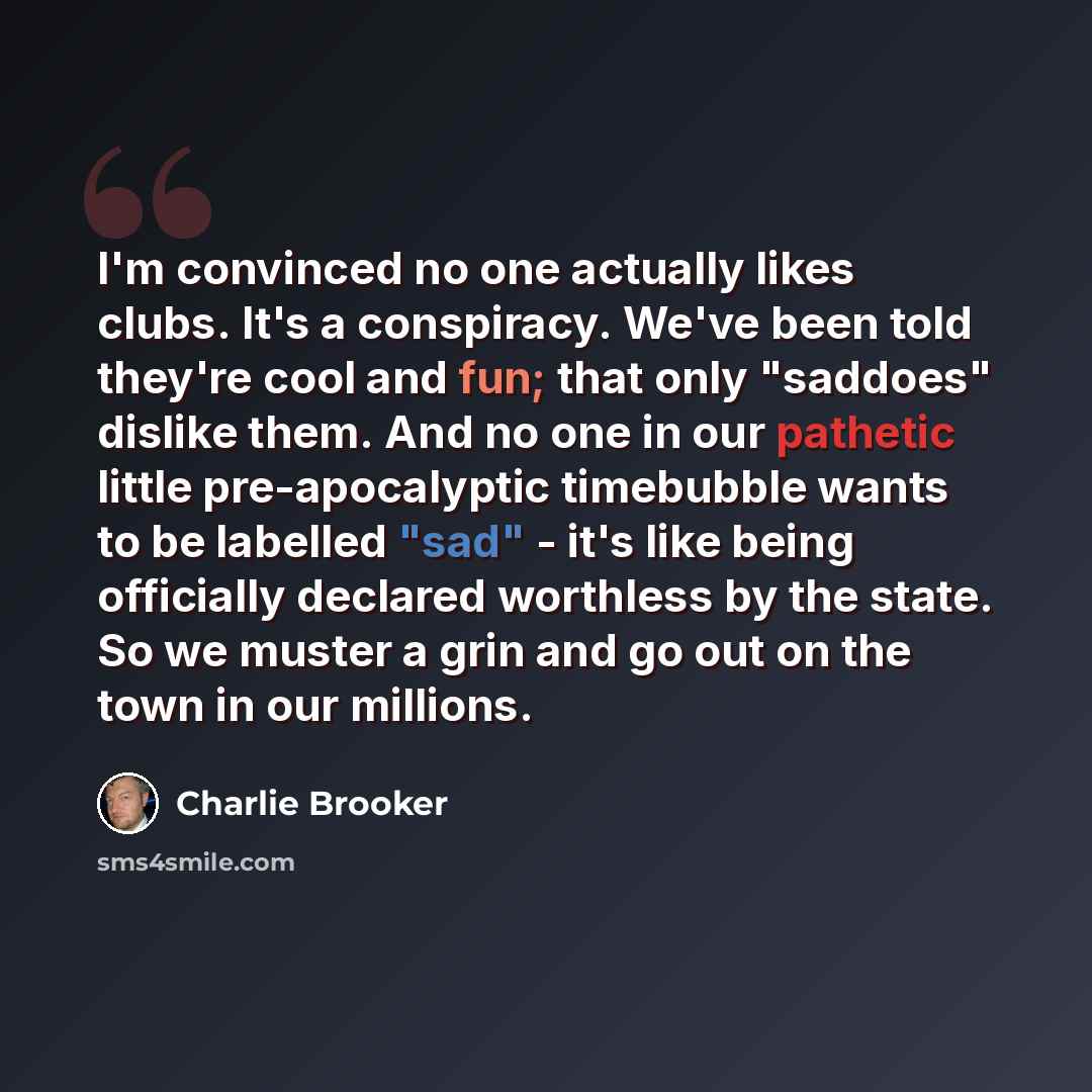 “I'm convinced no one actually likes clubs. It's a conspiracy. We've been told they're cool and fun; that only "saddoes" dislike them. And no one in our pathetic little pre-apocalyptic timebubble wants to be labelled "sad" - it's like being officially declared worthless by the state. So we muster a…” quote by Charlie Brooker