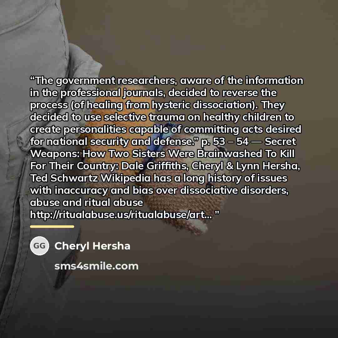 “The government researchers, aware of the information in the professional journals, decided to reverse the process (of healing from hysteric dissociation). They decided to use selective trauma on healthy children to create personalities capable of committing acts desired for national security and…” quote by Cheryl Hersha