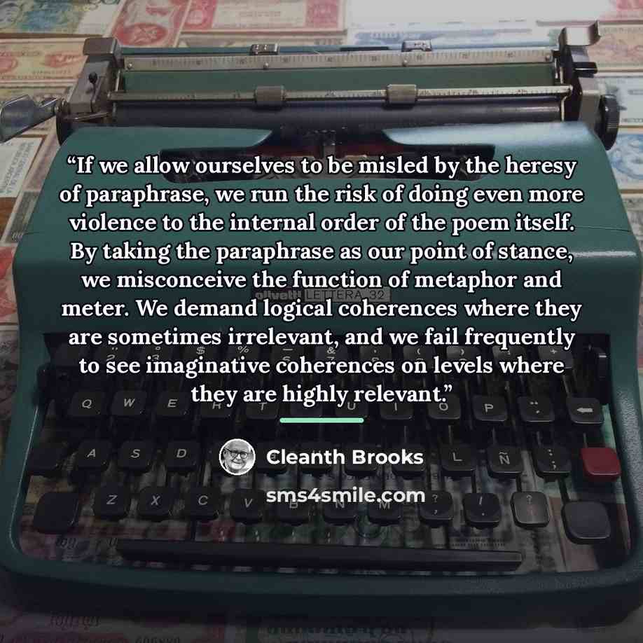 “If we allow ourselves to be misled by the heresy of paraphrase, we run the risk of doing even more violence to the internal order of the poem itself. By taking the paraphrase as our point of stance, we misconceive the function of metaphor and meter. We demand logical coherences where they are…” quote by Cleanth Brooks