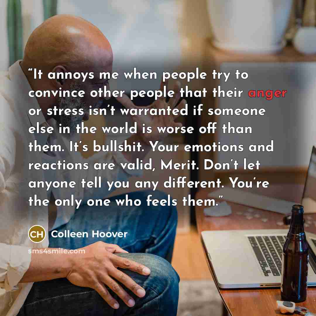 “It annoys me when people try to convince other people that their anger or stress isn’t warranted if someone else in the world is worse off than them. It’s bullshit. Your emotions and reactions are valid, Merit. Don’t let anyone tell you any different. You’re the only one who feels them.” quote by Colleen Hoover