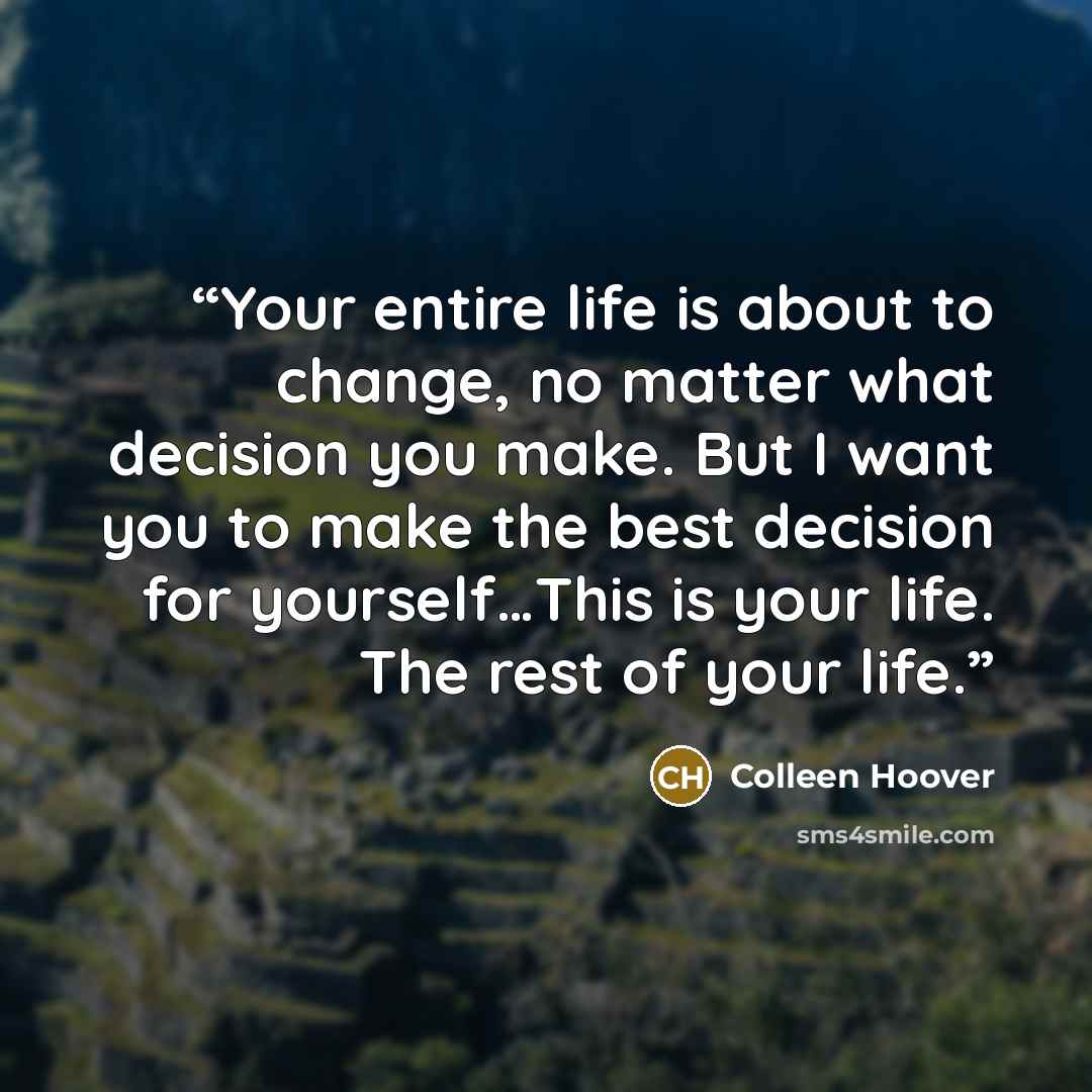 “Your entire life is about to change, no matter what decision you make. But I want you to make the best decision for yourself…This is your life. The rest of your life.” quote by colleen hoover