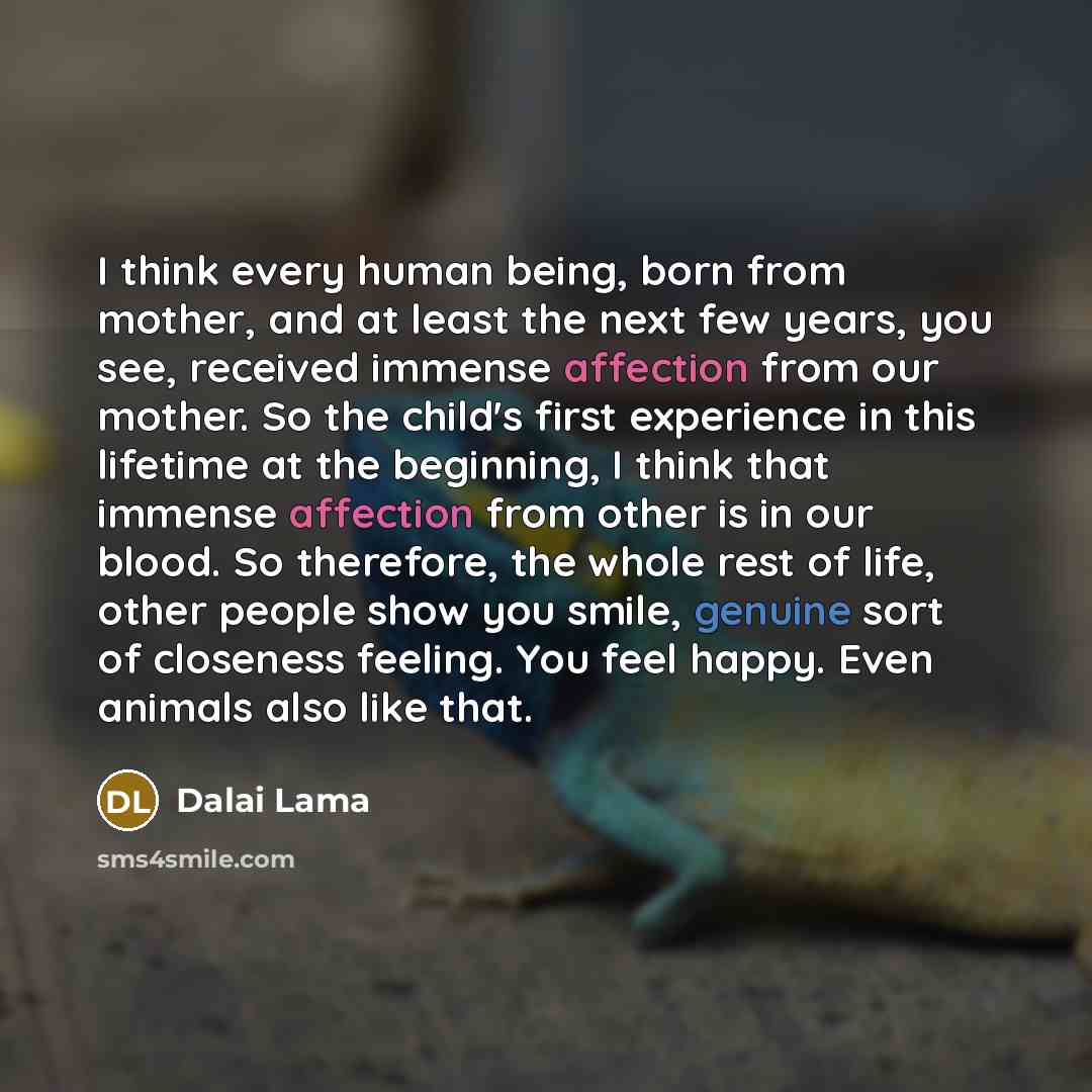 “I think every human being, born from mother, and at least the next few years, you see, received immense affection from our mother. So the child's first experience in this lifetime at the beginning, I think that immense affection from other is in our blood. So therefore, the whole rest of life…” quote by Dalai Lama
