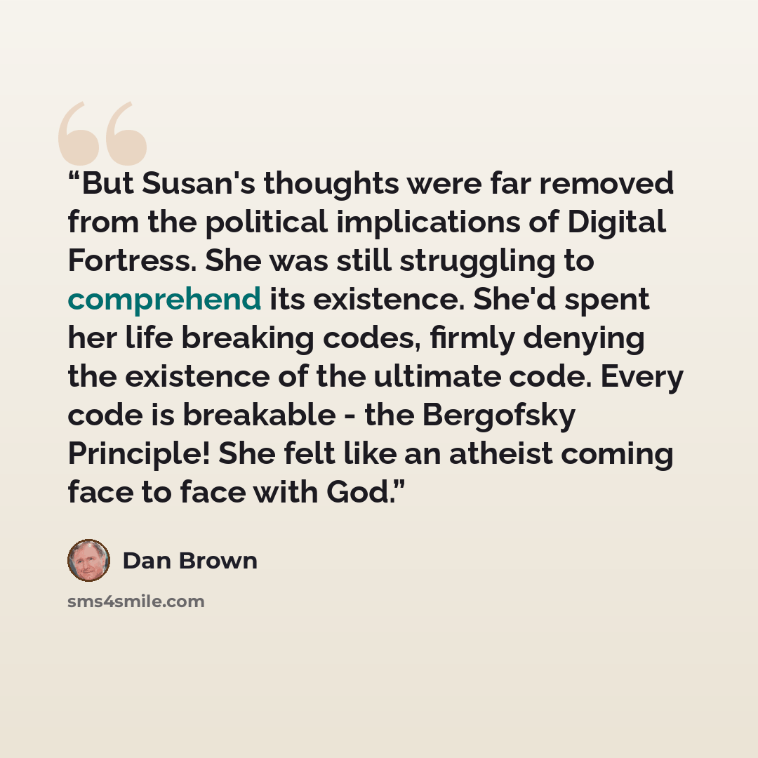 “But Susan's thoughts were far removed from the political implications of Digital Fortress. She was still struggling to comprehend its existence. She'd spent her life breaking codes, firmly denying the existence of the ultimate code. Every code is breakable - the Bergofsky Principle! She felt like…” quote by Dan Brown