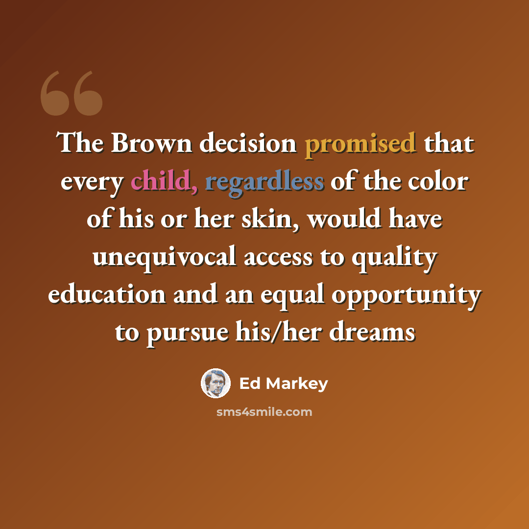 “The Brown decision promised that every child, regardless of the color of his or her skin, would have unequivocal access to quality education and an equal opportunity to pursue his/her dreams” quote by Ed Markey