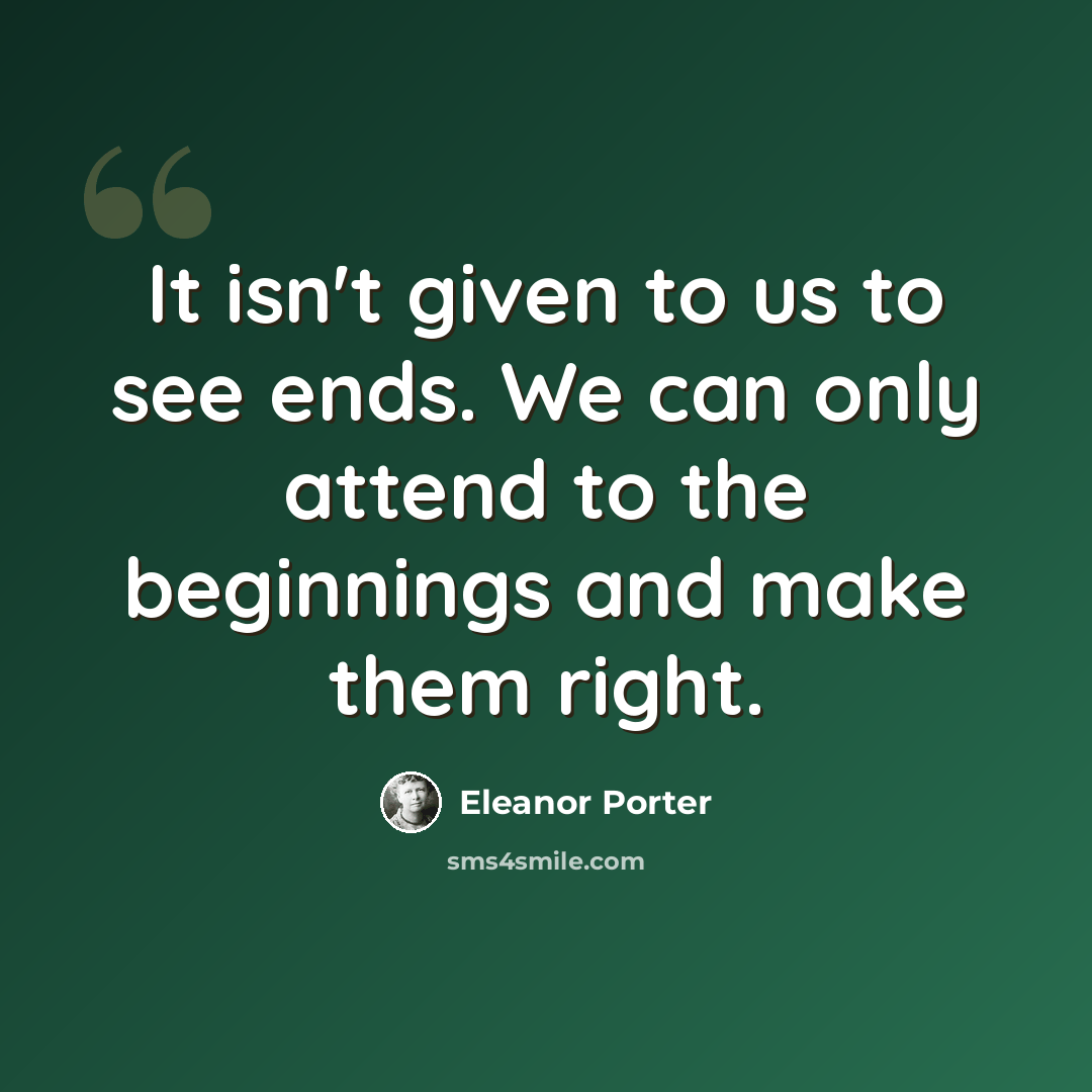 “It isn't given to us to see ends. We can only attend to the beginnings and make them right.” quote by Eleanor Porter