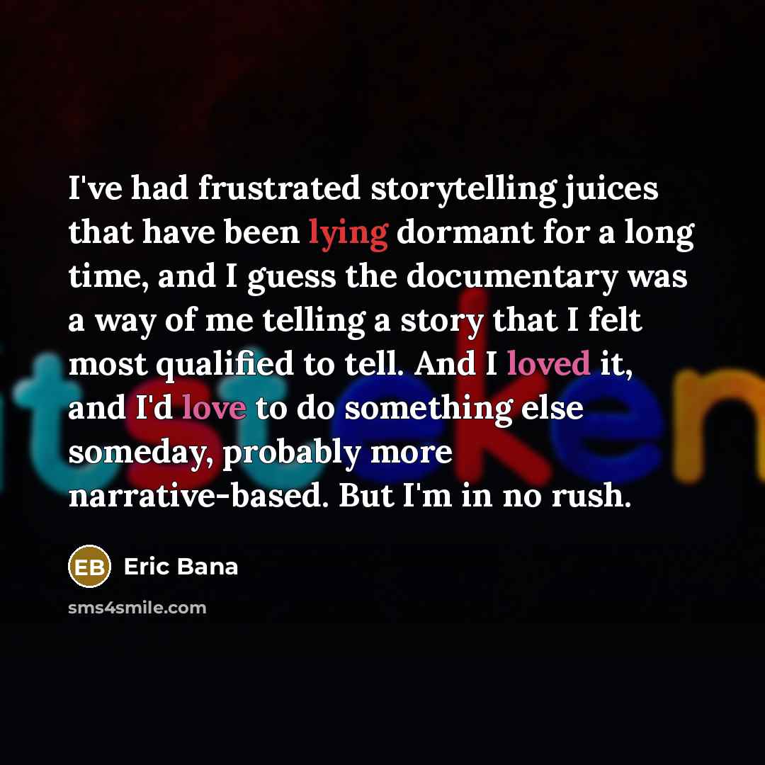 “I've had frustrated storytelling juices that have been lying dormant for a long time, and I guess the documentary was a way of me telling a story that I felt most qualified to tell. And I loved it, and I'd love to do something else someday, probably more narrative-based. But I'm in no rush.” quote by Eric Bana