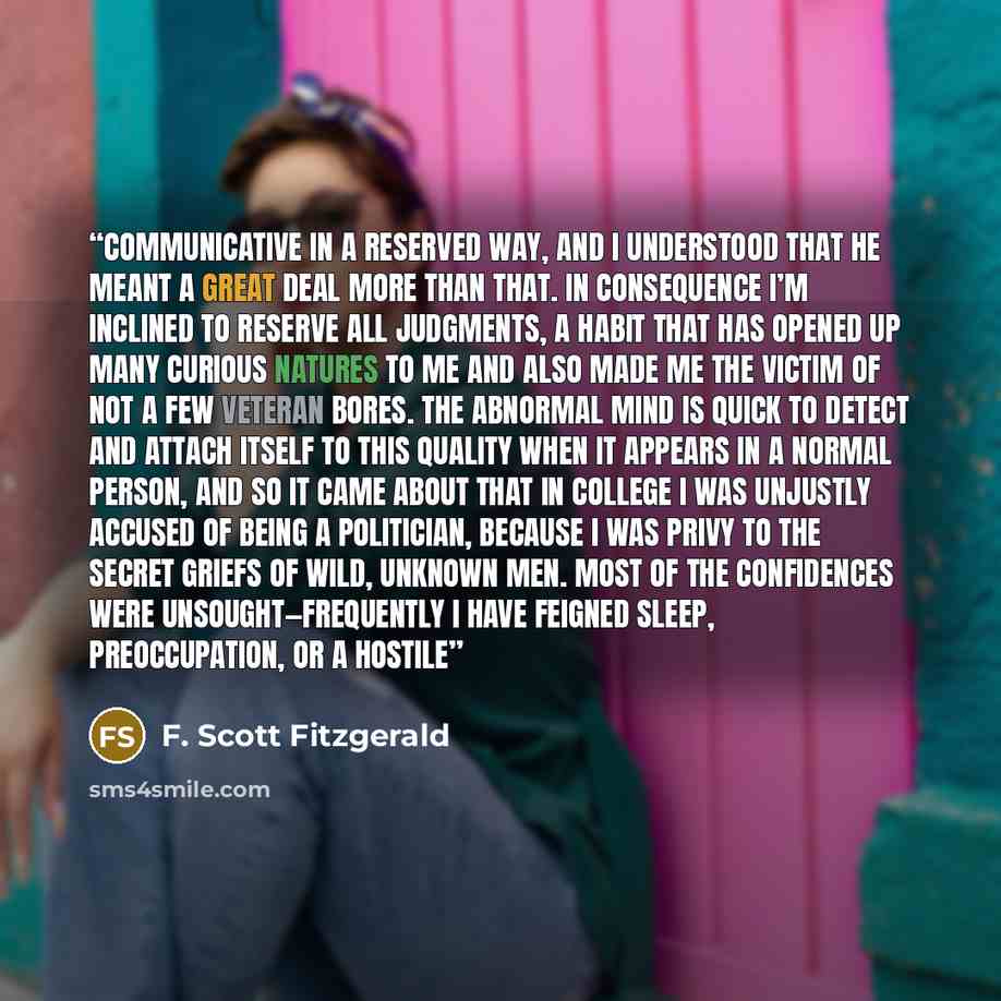 “communicative in a reserved way, and I understood that he meant a great deal more than that. In consequence I’m inclined to reserve all judgments, a habit that has opened up many curious natures to me and also made me the victim of not a few veteran bores. The abnormal mind is quick to detect and…” quote by F. Scott Fitzgerald