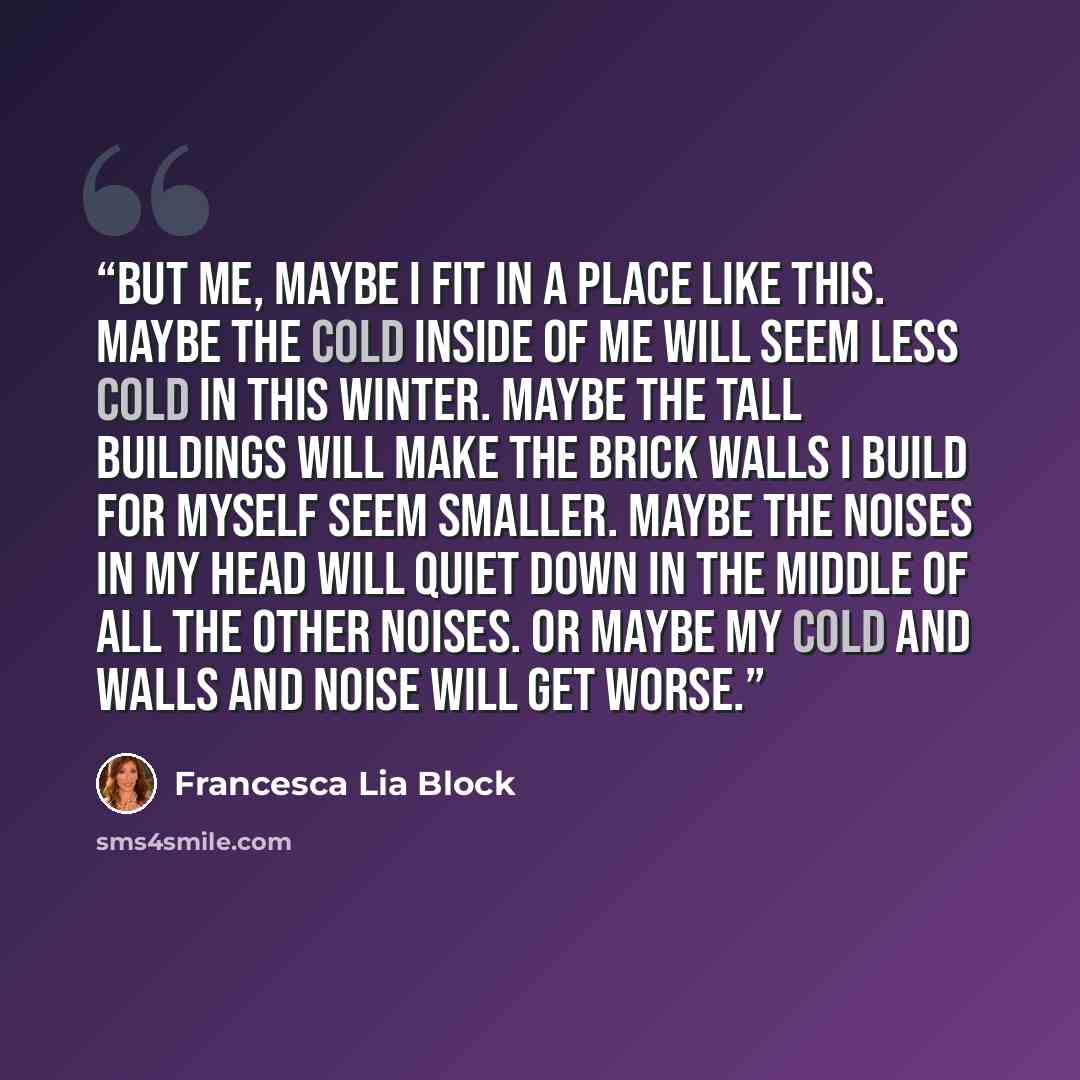 “But me, maybe I fit in a place like this. Maybe the cold inside of me will seem less cold in this winter. Maybe the tall buildings will make the brick walls I build for myself seem smaller. Maybe the noises in my head will quiet down in the middle of all the other noises. Or maybe my cold and…” quote by Francesca Lia Block