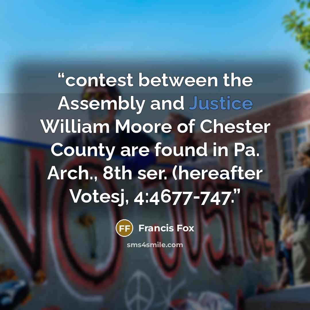 “contest between the Assembly and Justice William Moore of Chester County are found in Pa. Arch., 8th ser. (hereafter Votesj, 4:4677-747.” quote by Francis Fox