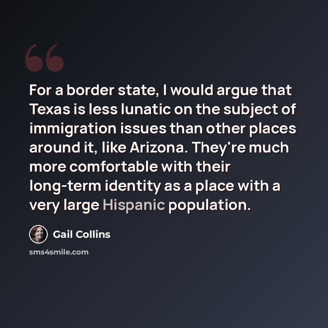 “For a border state, I would argue that Texas is less lunatic on the subject of immigration issues than other places around it, like Arizona. They're much more comfortable with their long-term identity as a place with a very large Hispanic population.” quote by Gail Collins