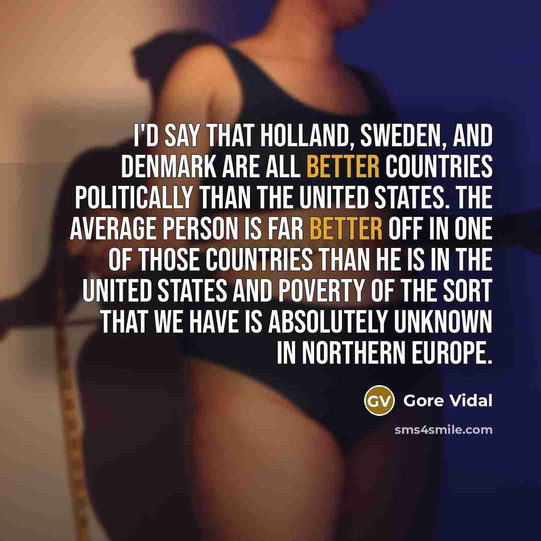 “I'd say that Holland, Sweden, and Denmark are all better countries politically than the United States. The average person is far better off in one of those countries than he is in the United States and poverty of the sort that we have is absolutely unknown in Northern Europe.” quote by Gore Vidal