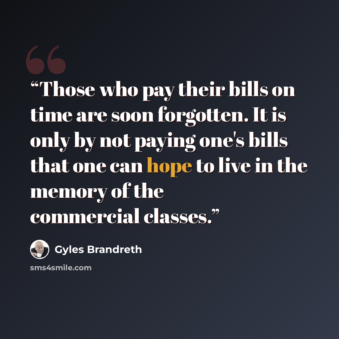 “Those who pay their bills on time are soon forgotten. It is only by not paying one's bills that one can hope to live in the memory of the commercial classes.” quote by Gyles Brandreth