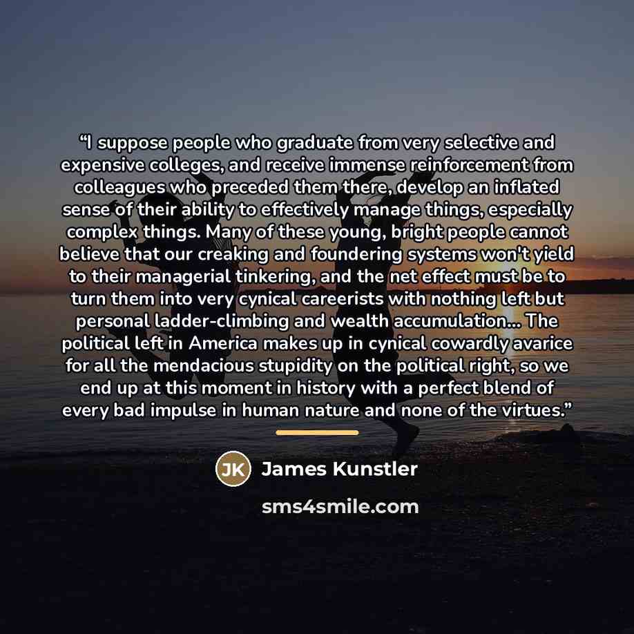“I suppose people who graduate from very selective and expensive colleges, and receive immense reinforcement from colleagues who preceded them there, develop an inflated sense of their ability to effectively manage things, especially complex things. Many of these young, bright people cannot believe…” quote by James Kunstler