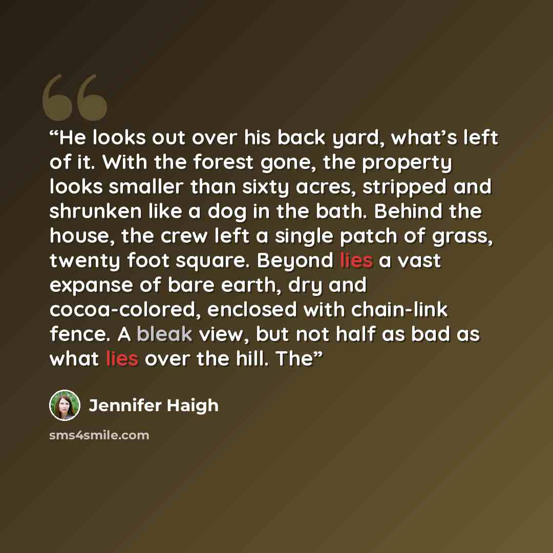“He looks out over his back yard, what’s left of it. With the forest gone, the property looks smaller than sixty acres, stripped and shrunken like a dog in the bath. Behind the house, the crew left a single patch of grass, twenty foot square. Beyond lies a vast expanse of bare earth, dry and…” quote by Jennifer Haigh