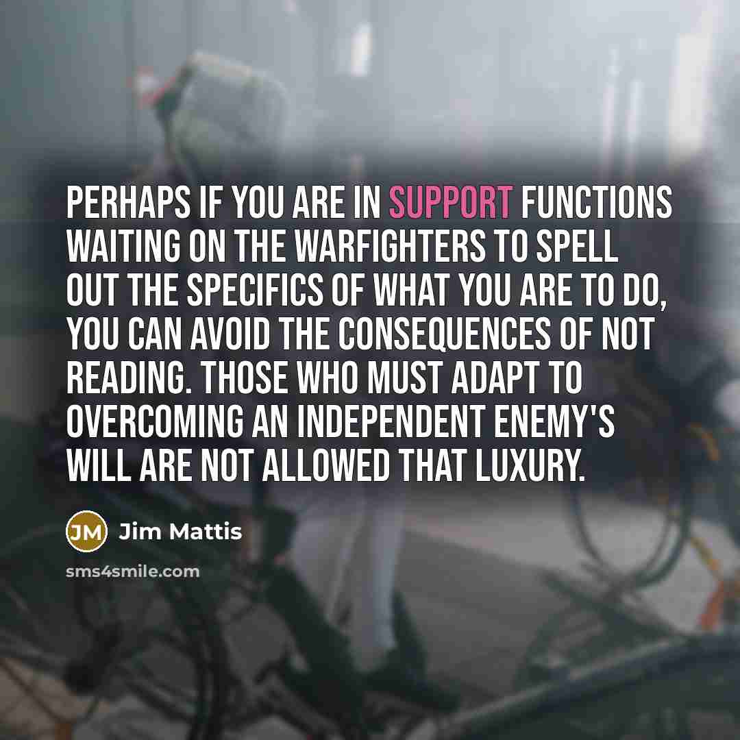 “Perhaps if you are in support functions waiting on the warfighters to spell out the specifics of what you are to do, you can avoid the consequences of not reading. Those who must adapt to overcoming an independent enemy's will are not allowed that luxury.” quote by Jim Mattis