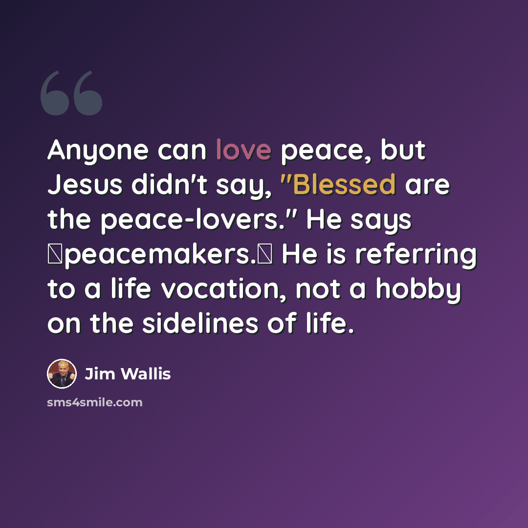 “Anyone can love peace, but Jesus didn't say, "Blessed are the peace-lovers." He says �peacemakers.� He is referring to a life vocation, not a hobby on the sidelines of life.” quote by Jim Wallis