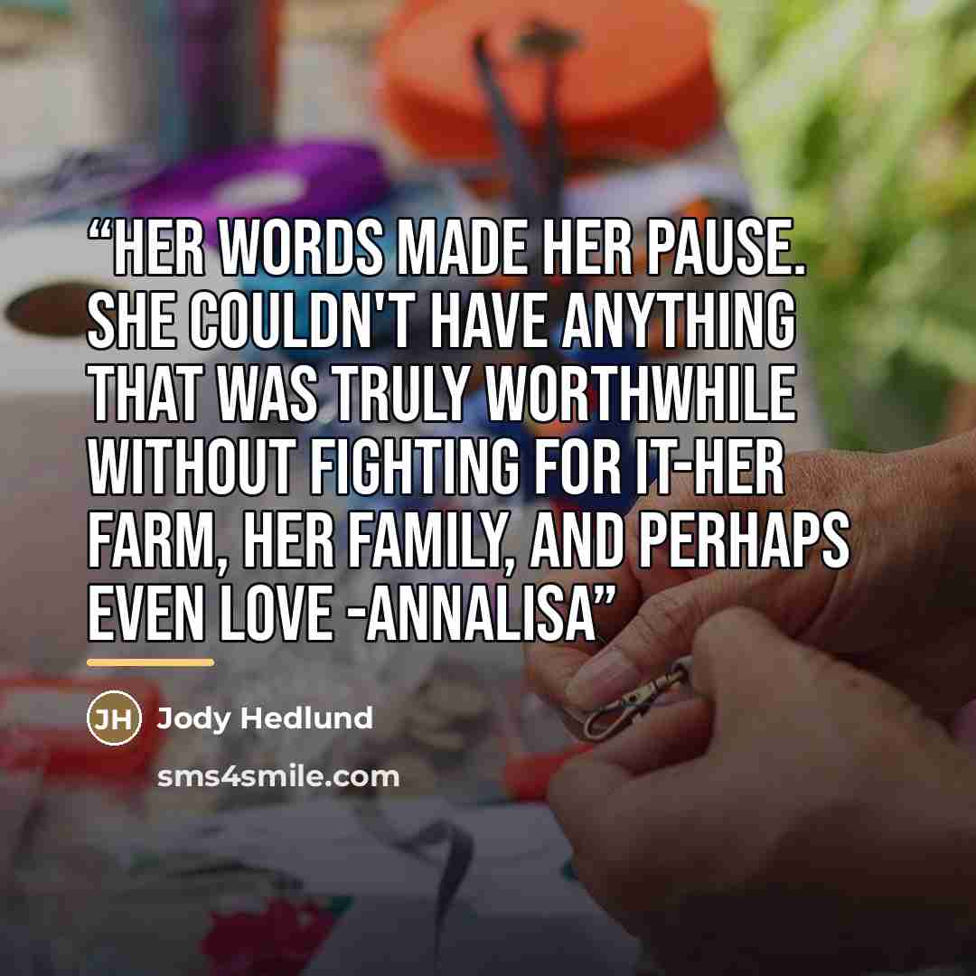 “Her words made her pause. She couldn't have anything that was truly worthwhile without fighting for it-her farm, her family, and perhaps even love -Annalisa” quote by Jody Hedlund