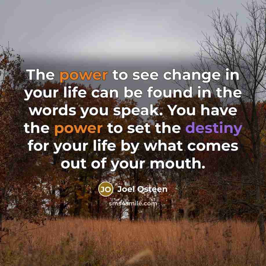 “The power to see change in your life can be found in the words you speak. You have the power to set the destiny for your life by what comes out of your mouth.” quote by Joel Osteen
