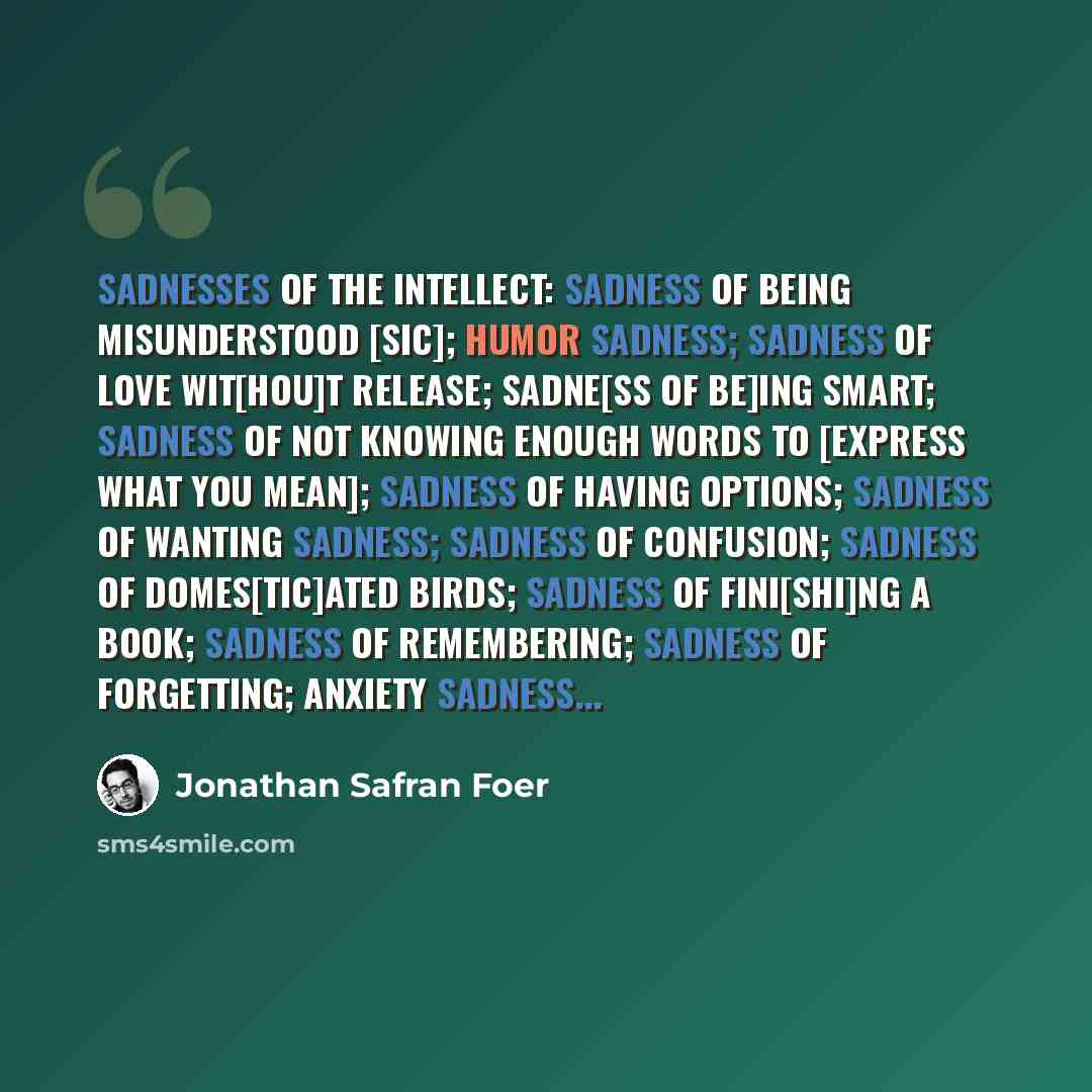 “SADNESSES OF THE INTELLECT: Sadness of being misunderstood [sic]; Humor sadness; Sadness of love wit[hou]t release; Sadne[ss of be]ing smart; Sadness of not knowing enough words to [express what you mean]; Sadness of having options; Sadness of wanting sadness; Sadness of confusion; Sadness of…” quote by Jonathan Safran Foer