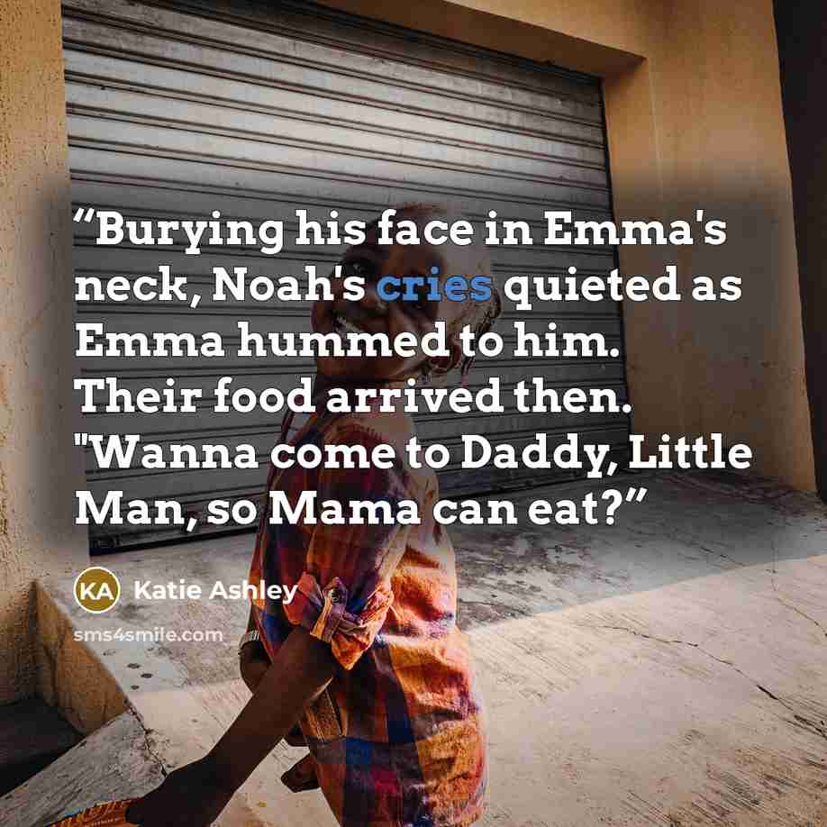 “Burying his face in Emma's neck, Noah's cries quieted as Emma hummed to him. Their food arrived then. "Wanna come to Daddy, Little Man, so Mama can eat?” quote by Katie Ashley