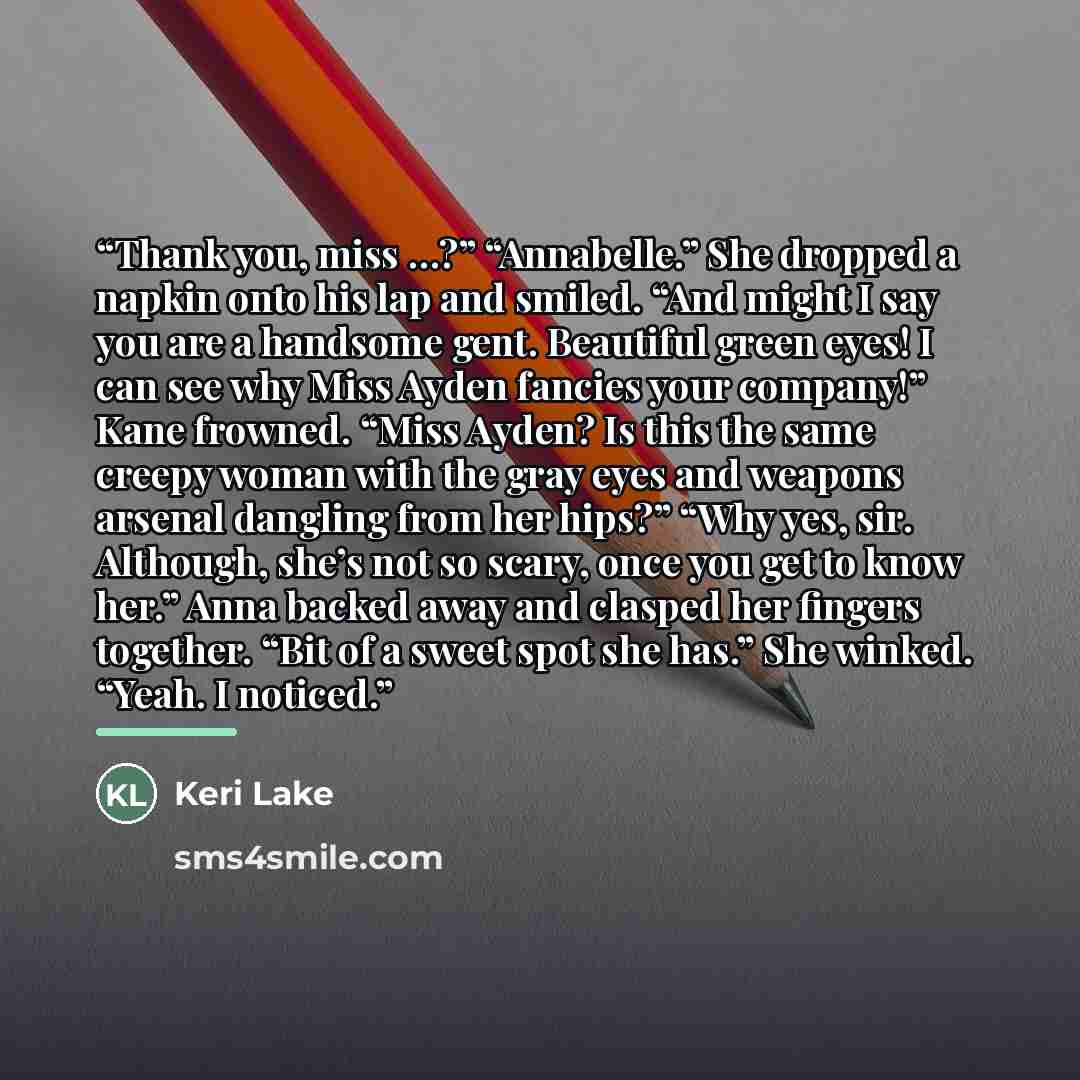“Thank you, miss …?” “Annabelle.” She dropped a napkin onto his lap and smiled. “And might I say you are a handsome gent. Beautiful green eyes! I can see why Miss Ayden fancies your company!” Kane frowned. “Miss Ayden? Is this the same creepy woman with the gray eyes and weapons arsenal dangling…” quote by Keri Lake