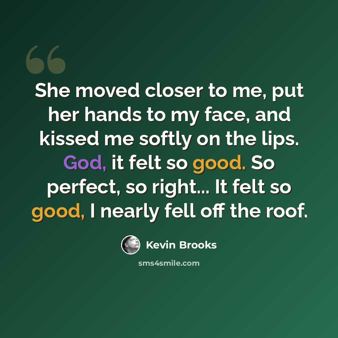 “She moved closer to me, put her hands to my face, and kissed me softly on the lips. God, it felt so good. So perfect, so right... It felt so good, I nearly fell off the roof.” quote by Kevin Brooks