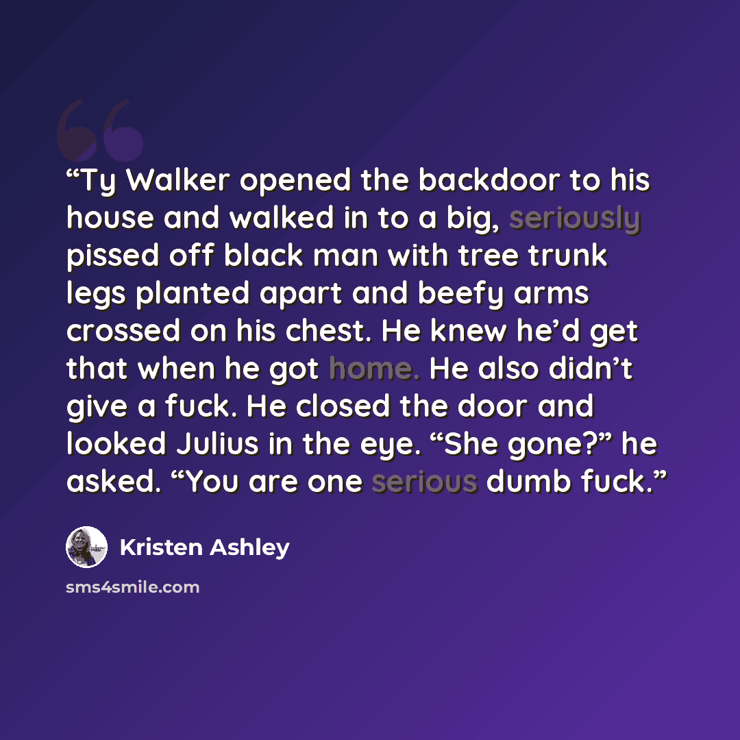 “Ty Walker opened the backdoor to his house and walked in to a big, seriously pissed off black man with tree trunk legs planted apart and beefy arms crossed on his chest. He knew he’d get that when he got home. He also didn’t give a fuck. He closed the door and looked Julius in the eye. “She gone?”…” quote by Kristen Ashley
