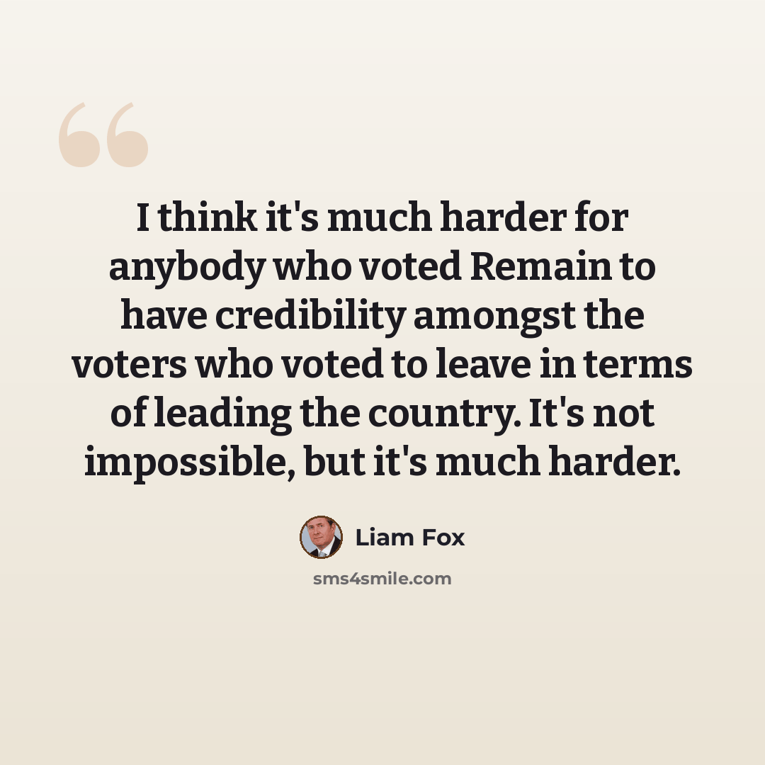 “I think it's much harder for anybody who voted Remain to have credibility amongst the voters who voted to leave in terms of leading the country. It's not impossible, but it's much harder.” quote by Liam Fox