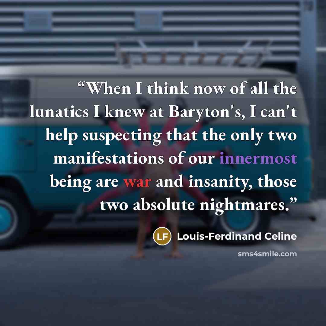 “When I think now of all the lunatics I knew at Baryton's, I can't help suspecting that the only two manifestations of our innermost being are war and insanity, those two absolute nightmares.” quote by Louis-Ferdinand Céline
