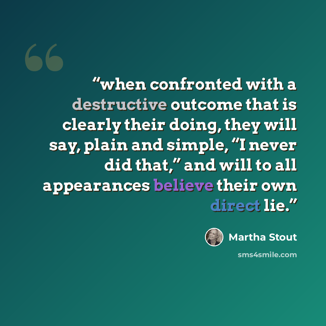 “when confronted with a destructive outcome that is clearly their doing, they will say, plain and simple, “I never did that,” and will to all appearances believe their own direct lie.” quote by Martha Stout