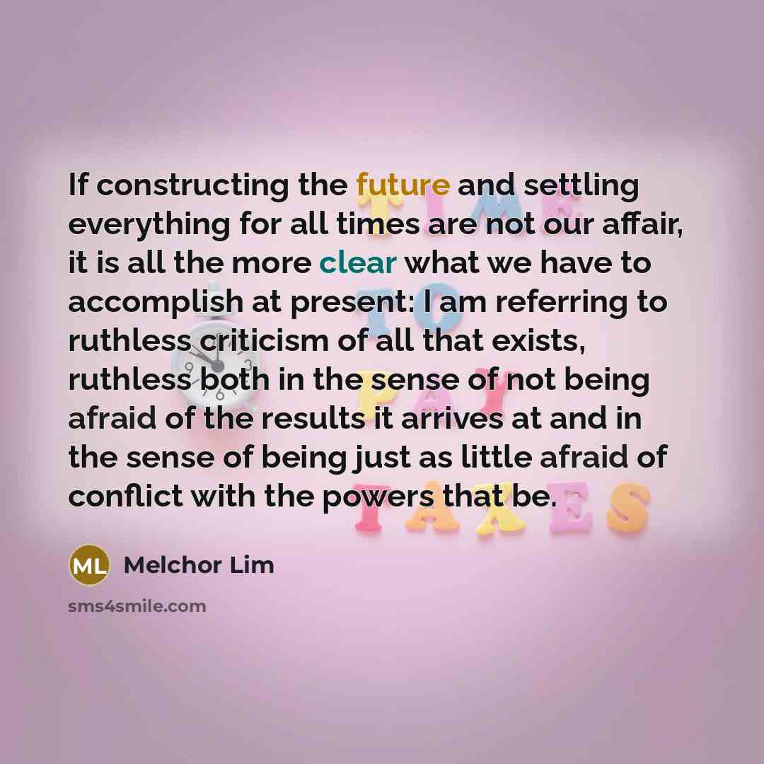 “If constructing the future and settling everything for all times are not our affair, it is all the more clear what we have to accomplish at present: I am referring to ruthless criticism of all that exists, ruthless both in the sense of not being afraid of the results it arrives at and in the sense…” quote by Melchor Lim