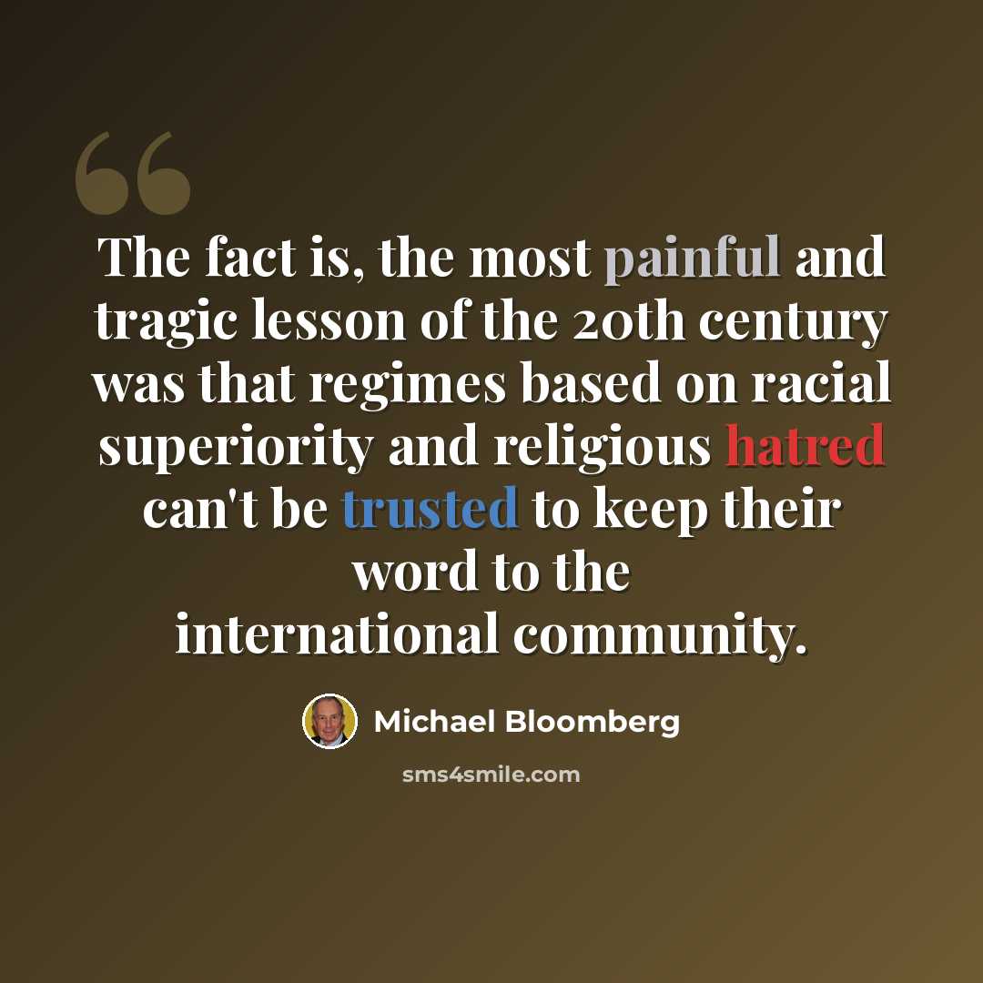 “The fact is, the most painful and tragic lesson of the 20th century was that regimes based on racial superiority and religious hatred can't be trusted to keep their word to the international community.” quote by Michael Bloomberg