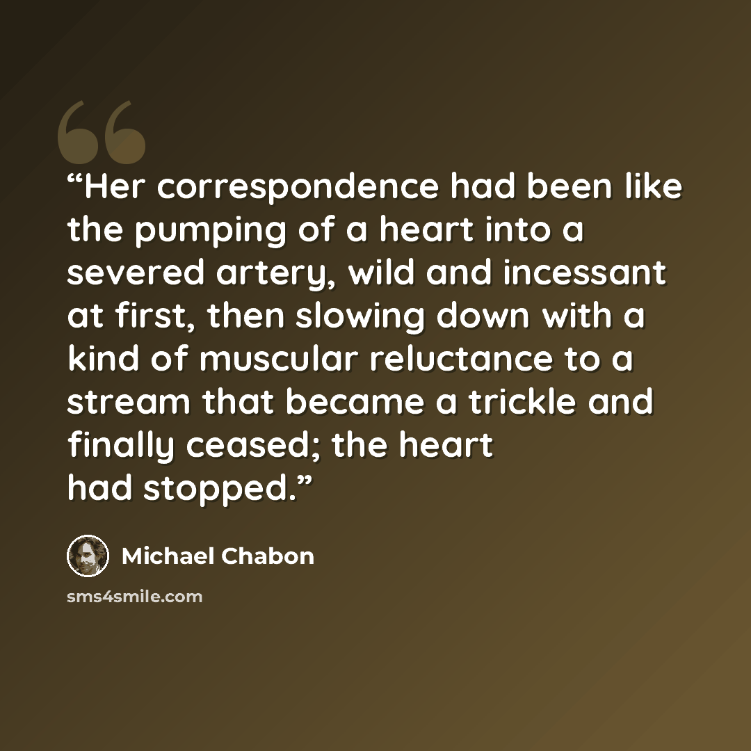 “Her correspondence had been like the pumping of a heart into a severed artery, wild and incessant at first, then slowing down with a kind of muscular reluctance to a stream that became a trickle and finally ceased; the heart had stopped.” quote by Michael Chabon
