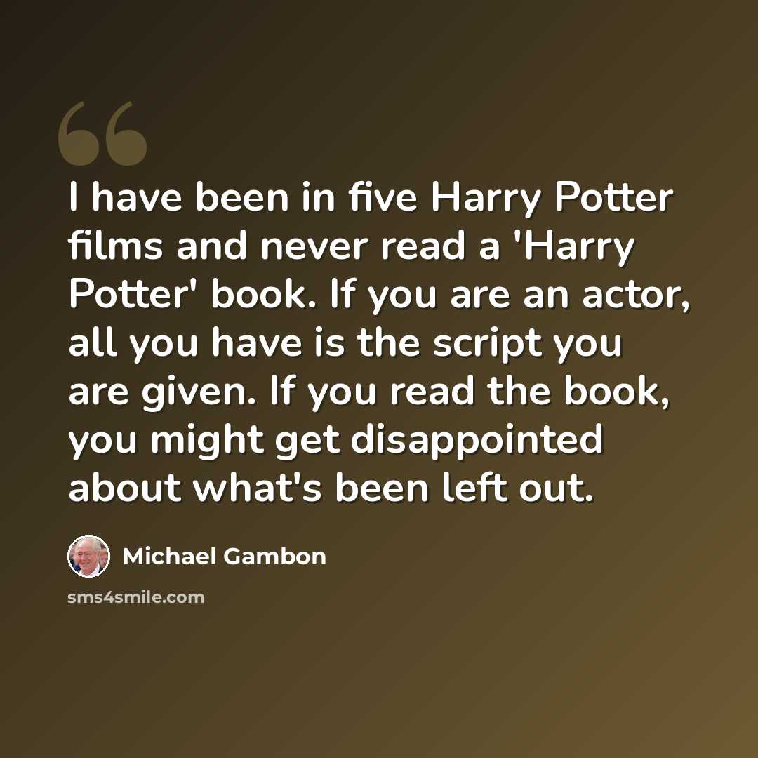 “I have been in five Harry Potter films and never read a 'Harry Potter' book. If you are an actor, all you have is the script you are given. If you read the book, you might get disappointed about what's been left out.” quote by Michael Gambon