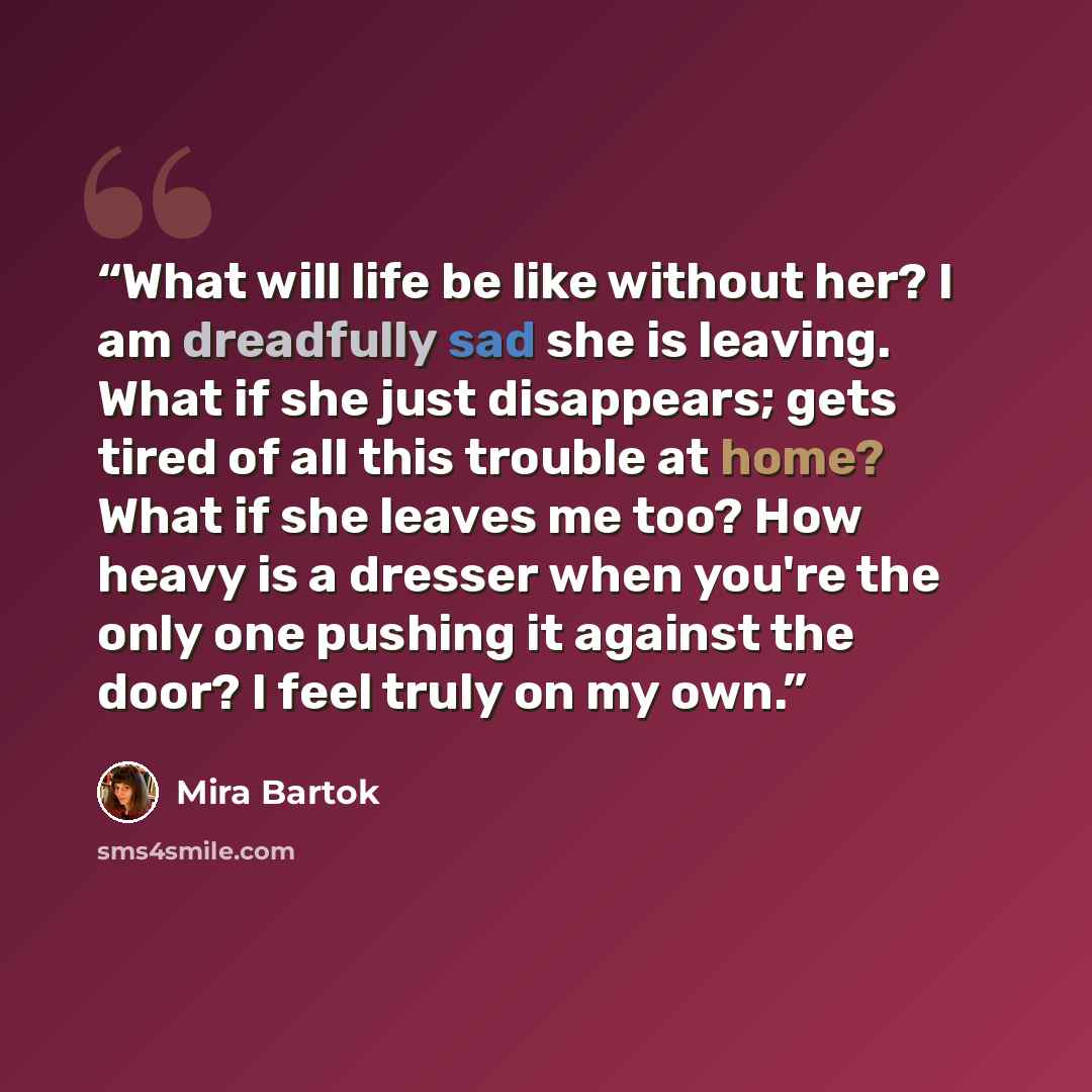 “What will life be like without her? I am dreadfully sad she is leaving. What if she just disappears; gets tired of all this trouble at home? What if she leaves me too? How heavy is a dresser when you're the only one pushing it against the door? I feel truly on my own.” quote by Mira Bartok