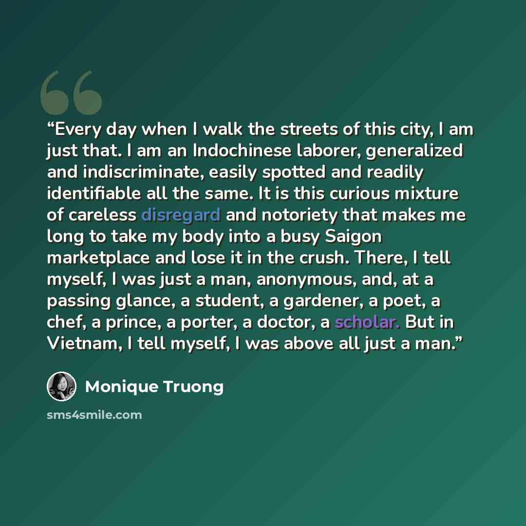 “Every day when I walk the streets of this city, I am just that. I am an Indochinese laborer, generalized and indiscriminate, easily spotted and readily identifiable all the same. It is this curious mixture of careless disregard and notoriety that makes me long to take my body into a busy Saigon…” quote by Monique Truong