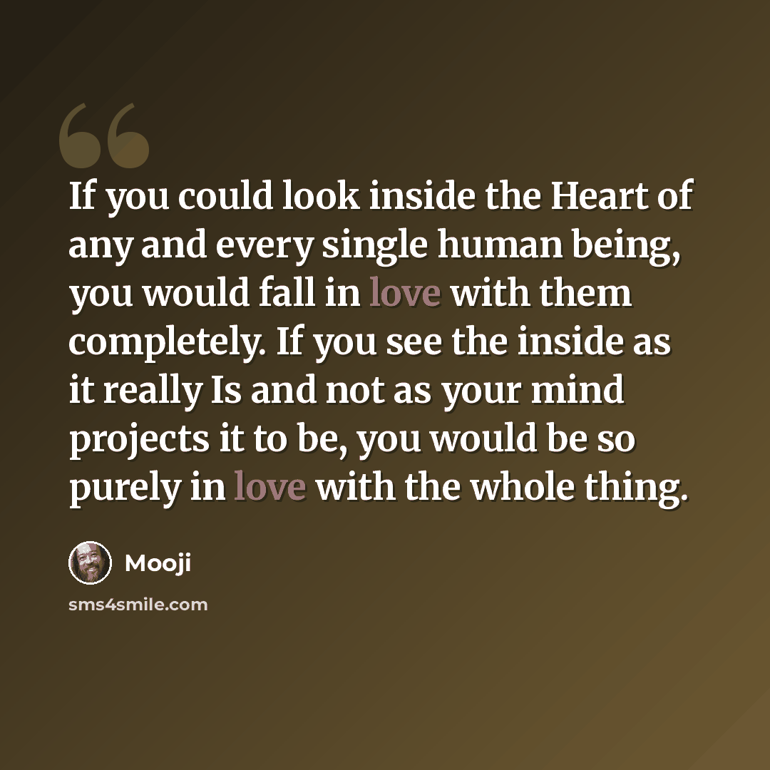 “If you could look inside the Heart of any and every single human being, you would fall in love with them completely. If you see the inside as it really Is and not as your mind projects it to be, you would be so purely in love with the whole thing.” quote by Mooji