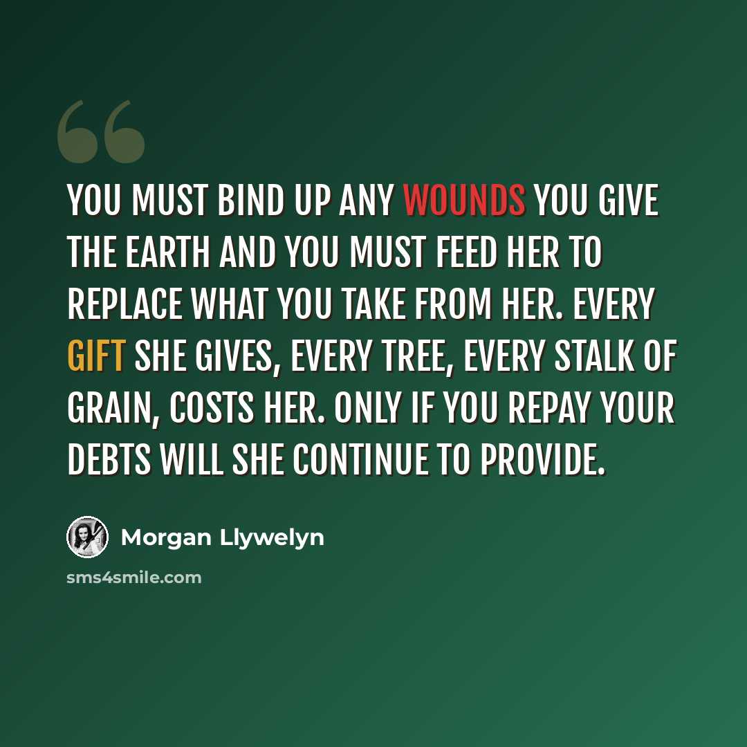 “You must bind up any wounds you give the earth and you must feed her to replace what you take from her. Every gift she gives, every tree, every stalk of grain, costs her. Only if you repay your debts will she continue to provide.” quote by Morgan Llywelyn