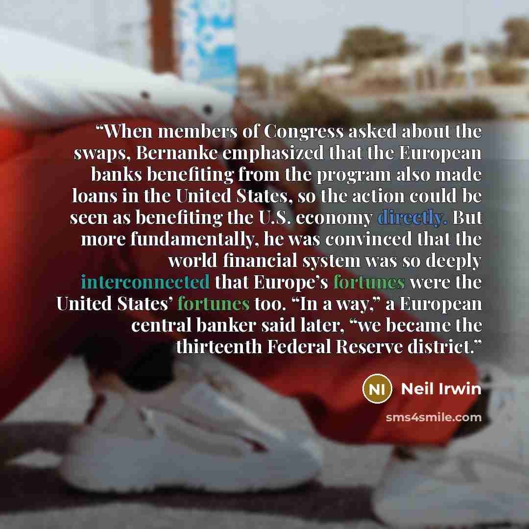 “When members of Congress asked about the swaps, Bernanke emphasized that the European banks benefiting from the program also made loans in the United States, so the action could be seen as benefiting the U.S. economy directly. But more fundamentally, he was convinced that the world financial…” quote by Neil Irwin