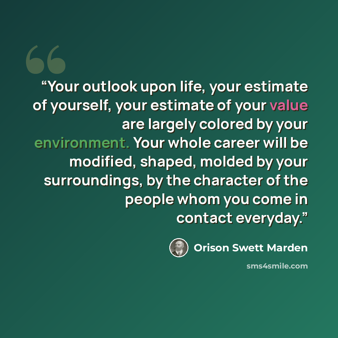 “Your outlook upon life, your estimate of yourself, your estimate of your value are largely colored by your environment. Your whole career will be modified, shaped, molded by your surroundings, by the character of the people whom you come in contact everyday.” quote by Orison Swett Marden