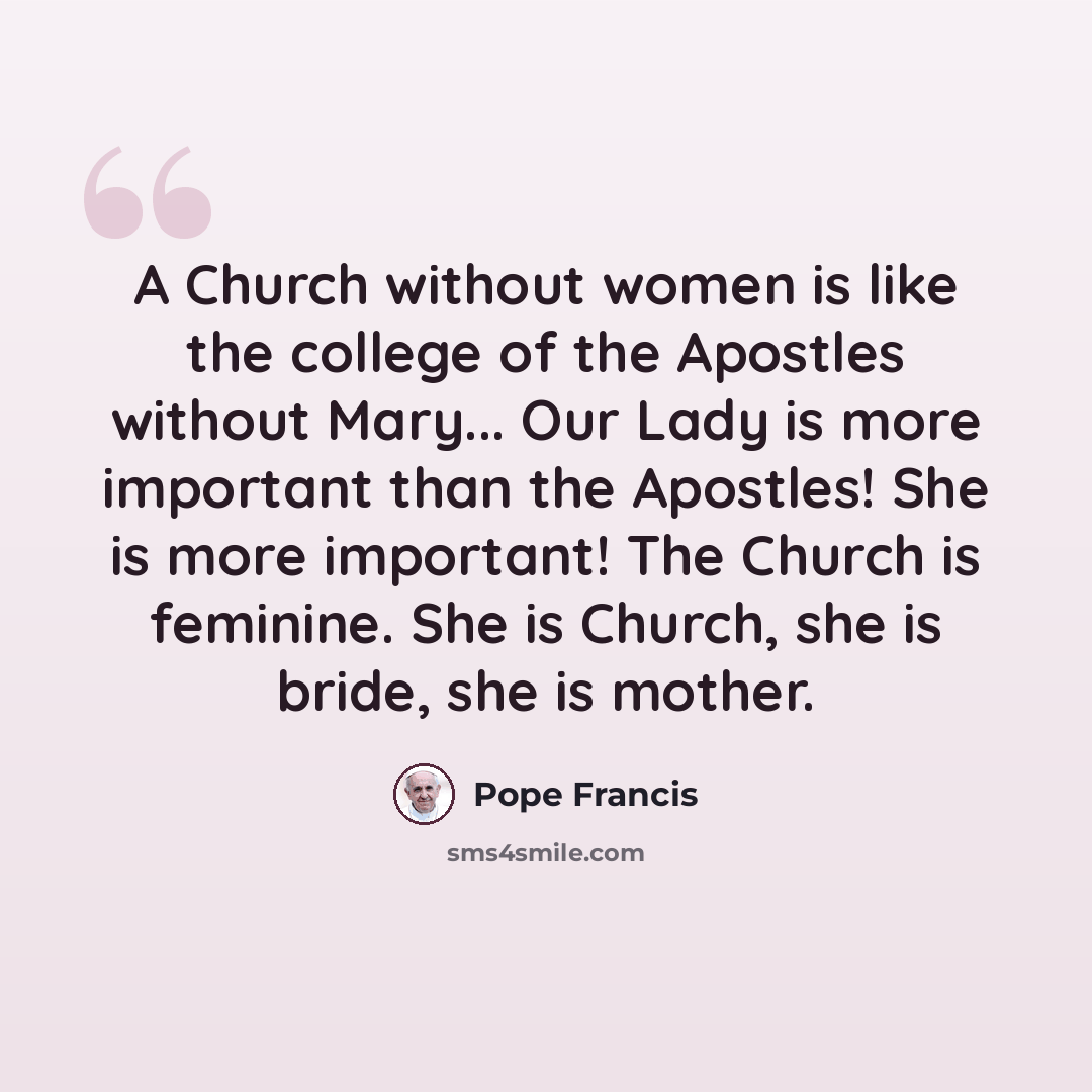 “A Church without women is like the college of the Apostles without Mary... Our Lady is more important than the Apostles! She is more important! The Church is feminine. She is Church, she is bride, she is mother.” quote by Pope Francis