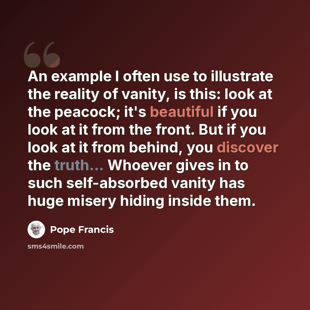 “An example I often use to illustrate the reality of vanity, is this: look at the peacock; it's beautiful if you look at it from the front. But if you look at it from behind, you discover the truth... Whoever gives in to such self-absorbed vanity has huge misery hiding inside them.” quote by Pope Francis