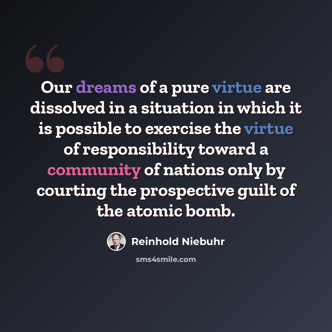“Our dreams of a pure virtue are dissolved in a situation in which it is possible to exercise the virtue of responsibility toward a community of nations only by courting the prospective guilt of the atomic bomb.” quote by Reinhold Niebuhr