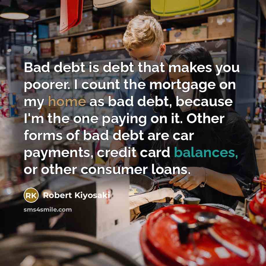 “Bad debt is debt that makes you poorer. I count the mortgage on my home as bad debt, because I'm the one paying on it. Other forms of bad debt are car payments, credit card balances, or other consumer loans.” quote by Robert Kiyosaki