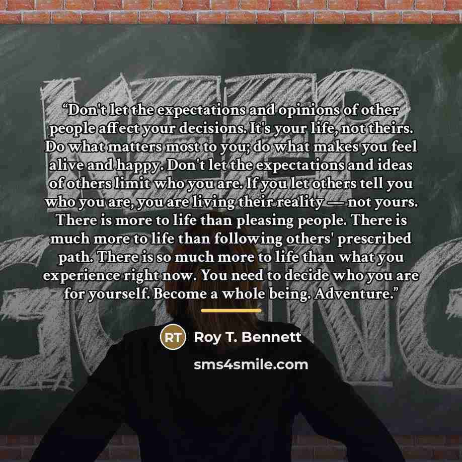 “Don't let the expectations and opinions of other people affect your decisions. It's your life, not theirs. Do what matters most to you; do what makes you feel alive and happy. Don't let the expectations and ideas of others limit who you are. If you let others tell you who you are, you are living…” quote by Roy T. Bennett