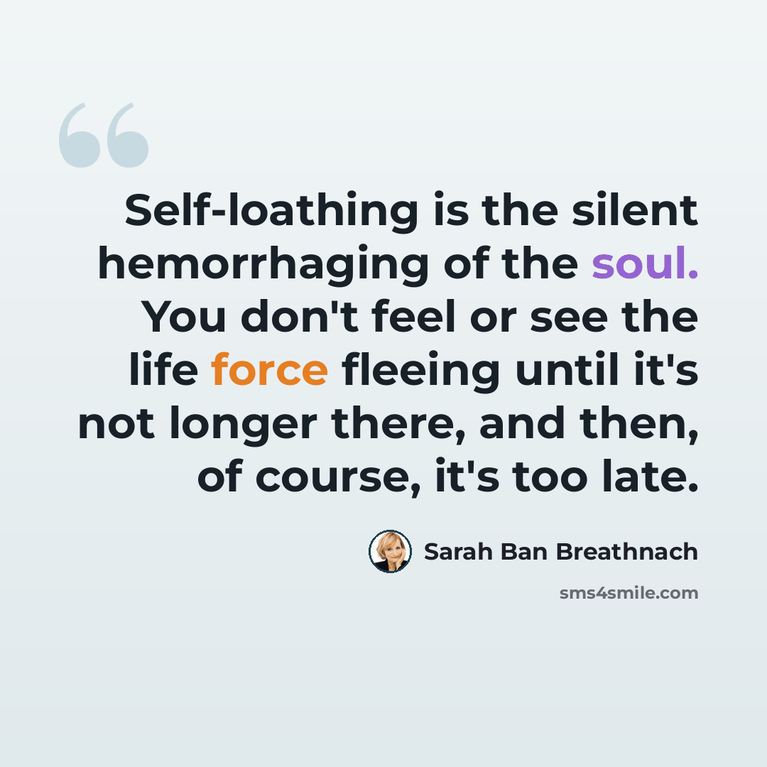 “Self-loathing is the silent hemorrhaging of the soul. You don't feel or see the life force fleeing until it's not longer there, and then, of course, it's too late.” quote by Sarah Ban Breathnach
