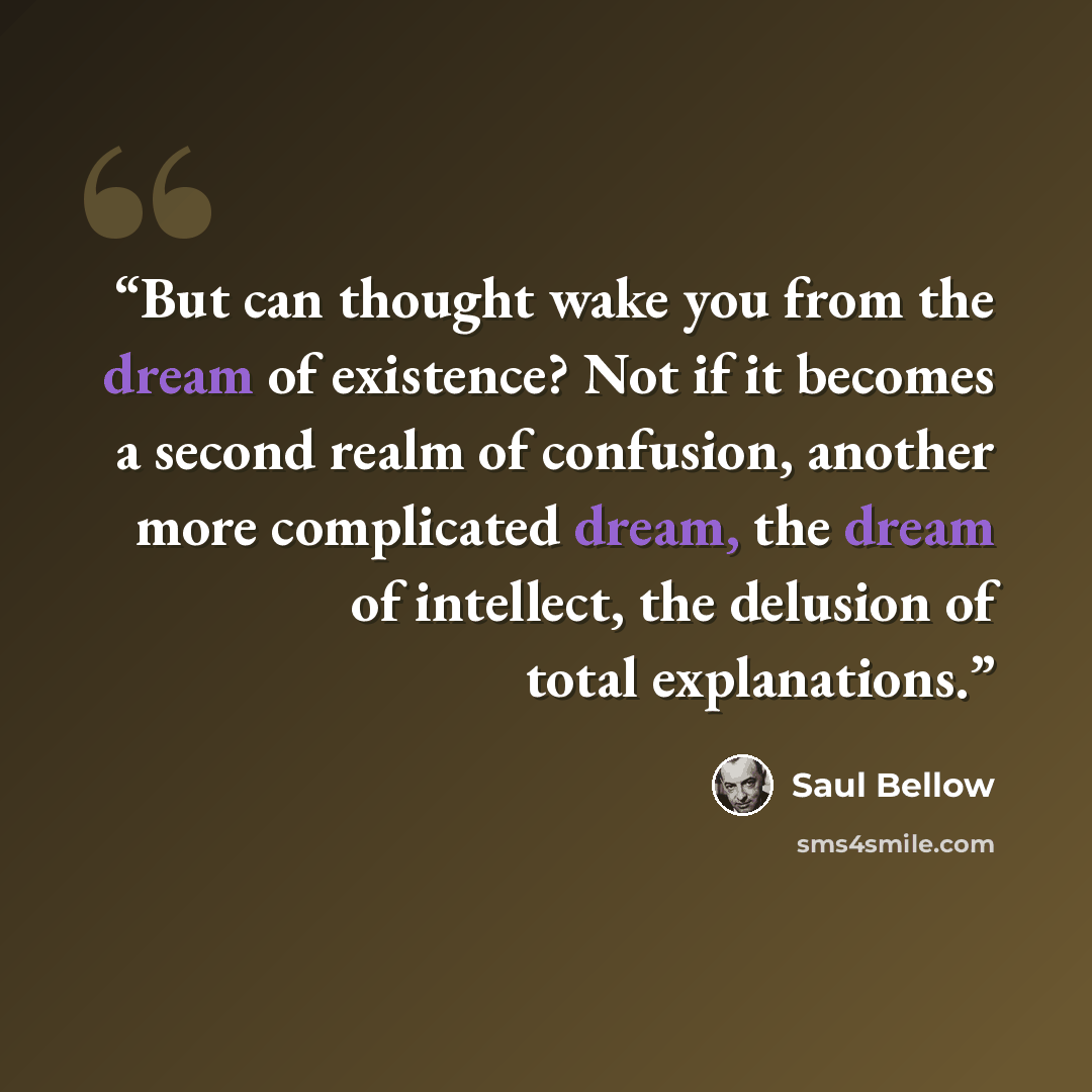 “But can thought wake you from the dream of existence? Not if it becomes a second realm of confusion, another more complicated dream, the dream of intellect, the delusion of total explanations.” quote by Saul Bellow