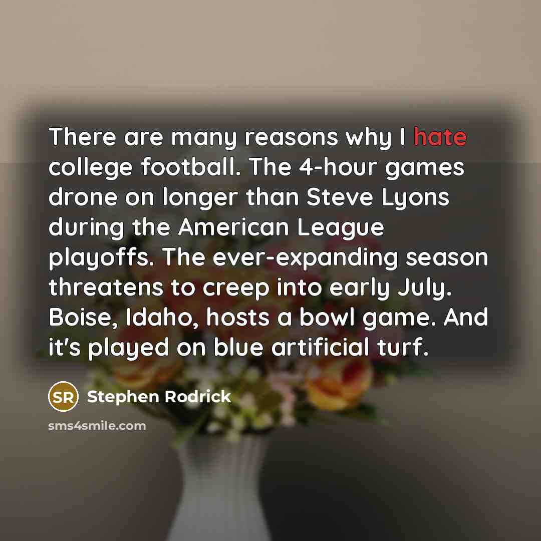 “There are many reasons why I hate college football. The 4-hour games drone on longer than Steve Lyons during the American League playoffs. The ever-expanding season threatens to creep into early July. Boise, Idaho, hosts a bowl game. And it's played on blue artificial turf.” quote by Stephen Rodrick