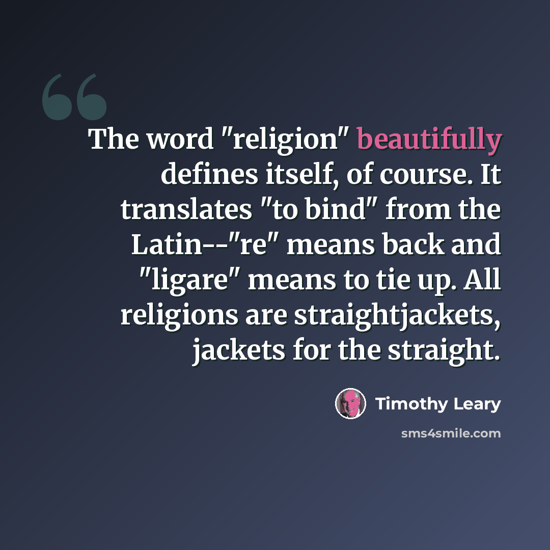 “The word "religion" beautifully defines itself, of course. It translates "to bind" from the Latin--"re" means back and "ligare" means to tie up. All religions are straightjackets, jackets for the straight.” quote by Timothy Leary